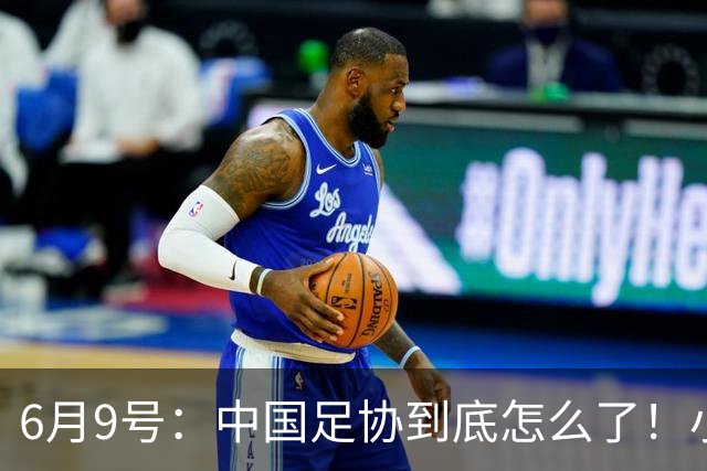 6月9号：中国足协到底怎么了！小将夺冠无人问津、土伦杯以小打大各种理由